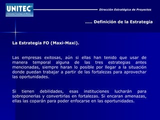 Dirección Estratégica de Proyectos ..... Definición de la Estrategia La Estrategia FO (Maxi-Maxi). Las empresas exitosas, aún si ellas han tenido que usar de manera temporal alguna de las tres estrategias antes mencionadas, siempre haran lo posible por llegar a la situación donde puedan trabajar a partir de las fortalezas para aprovechar las oportunidades. Si tienen debilidades, esas instituciones lucharán para sobreponerlas y convertirlas en fortalezas. Si encaran amenazas, ellas las coparán para poder enfocarse en las oportunidades.  