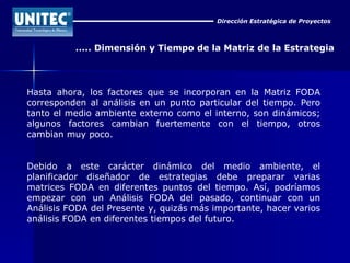 Dirección Estratégica de Proyectos ..... Dimensión y Tiempo de la Matriz de la Estrategia Hasta ahora, los factores que se incorporan en la Matriz FODA corresponden al análisis en un punto particular del tiempo. Pero tanto el medio ambiente externo como el interno, son dinámicos; algunos factores cambian fuertemente con el tiempo, otros cambian muy poco. Debido a este carácter dinámico del medio ambiente, el planificador diseñador de estrategias debe preparar varias matrices FODA en diferentes puntos del tiempo. Así, podríamos empezar con un Análisis FODA del pasado, continuar con un Análisis FODA del Presente y, quizás más importante, hacer varios análisis FODA en diferentes tiempos del futuro. 