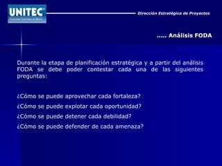 Dirección Estratégica de Proyectos ..... Análisis FODA Durante la etapa de planificación estratégica y a partir del análisis FODA se debe poder contestar cada una de las siguientes preguntas: ¿Cómo se puede aprovechar cada fortaleza?  ¿Cómo se puede explotar cada oportunidad?  ¿Cómo se puede detener cada debilidad?  ¿Cómo se puede defender de cada amenaza? 