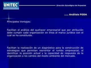 Dirección Estratégica de Proyectos ..... Análisis FODA Principales Ventajas: Facilitan el análisis del quehacer empresarial que por atribución debe cumplir cada organización en línea al marco jurídico con el cual se ha constituido. Facilitan la realización de un diagnóstico para la construcción de estrategias que permitan reorientar el rumbo empresarial, al identificar la posición actual y la capacidad de respuesta de la organización a los cambio del medio ambiente del mercado. 