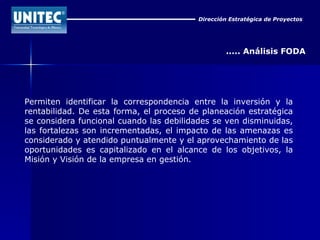 Dirección Estratégica de Proyectos ..... Análisis FODA Permiten identificar la correspondencia entre la inversión y la rentabilidad. De esta forma, el proceso de planeación estratégica se considera funcional cuando las debilidades se ven disminuidas, las fortalezas son incrementadas, el impacto de las amenazas es considerado y atendido puntualmente y el aprovechamiento de las oportunidades es capitalizado en el alcance de los objetivos, la Misión y Visión de la empresa en gestión.  
