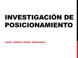 INVESTIGACIÓN DE
POSICIONAMIENTO
JUAN JORGE LOPEZ ARICEAGA
 
