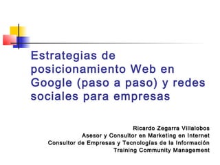 Estrategias de
posicionamiento Web en
Google (paso a paso) y redes
sociales para empresas
Ricardo Zegarra Villalobos
Asesor y Consultor en Marketing en Internet
Consultor de Empresas y Tecnologías de la Información
Training Community Management

 