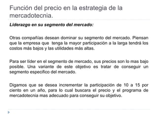 Función del precio en la estrategia de la
mercadotecnia.
Liderazgo en su segmento del mercado:
Otras compañías desean dominar su segmento del mercado. Piensan
que la empresa que tenga la mayor participación a la larga tendrá los
costos más bajos y las utilidades más altas.
Para ser líder en el segmento de mercado, sus precios son lo mas bajo
posible. Una variante de este objetivo es tratar de conseguir un
segmento especifico del mercado.
Digamos que se desea incrementar la participación de 10 a 15 por
ciento en un año, para lo cual buscara el precio y el programa de
mercadotecnia mas adecuado para conseguir su objetivo.
 