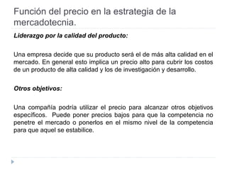 Función del precio en la estrategia de la
mercadotecnia.
Liderazgo por la calidad del producto:
Una empresa decide que su producto será el de más alta calidad en el
mercado. En general esto implica un precio alto para cubrir los costos
de un producto de alta calidad y los de investigación y desarrollo.
Otros objetivos:
Una compañía podría utilizar el precio para alcanzar otros objetivos
específicos. Puede poner precios bajos para que la competencia no
penetre el mercado o ponerlos en el mismo nivel de la competencia
para que aquel se estabilice.
 