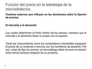 Función del precio en la estrategia de la
mercadotecnia.
Factores externos que influyen en las decisiones sobre la fijación
de precios.
El mercado y la demanda:
Los costos determinan el limite inferior de los precios, mientras que el
mercado y la demanda hacen lo propio con el superior.
Tanto los consumidores como los compradores industriales equiparan
el precio de un producto o servicio con los beneficios de poseerlo; Por
eso, antes de fijar los precios, el mercadólogo debe conocer la relación
entre dichos factores respecto de su producto.
 