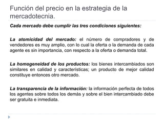 Función del precio en la estrategia de la
mercadotecnia.
Cada mercado debe cumplir las tres condiciones siguientes:
La atomicidad del mercado: el número de compradores y de
vendedores es muy amplio, con lo cual la oferta o la demanda de cada
agente es sin importancia, con respecto a la oferta o demanda total.
La homogeneidad de los productos: los bienes intercambiados son
similares en calidad y características; un producto de mejor calidad
constituye entonces otro mercado.
La transparencia de la información: la información perfecta de todos
los agentes sobre todos los demás y sobre el bien intercambiado debe
ser gratuita e inmediata.
 