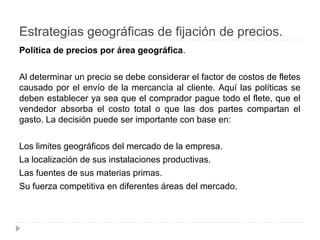 Estrategias geográficas de fijación de precios.
Política de precios por área geográfica.
Al determinar un precio se debe considerar el factor de costos de fletes
causado por el envío de la mercancía al cliente. Aquí las políticas se
deben establecer ya sea que el comprador pague todo el flete, que el
vendedor absorba el costo total o que las dos partes compartan el
gasto. La decisión puede ser importante con base en:
Los limites geográficos del mercado de la empresa.
La localización de sus instalaciones productivas.
Las fuentes de sus materias primas.
Su fuerza competitiva en diferentes áreas del mercado.
 