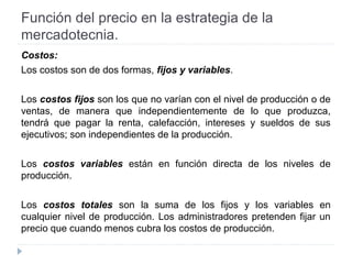 Función del precio en la estrategia de la
mercadotecnia.
Costos:
Los costos son de dos formas, fijos y variables.
Los costos fijos son los que no varían con el nivel de producción o de
ventas, de manera que independientemente de lo que produzca,
tendrá que pagar la renta, calefacción, intereses y sueldos de sus
ejecutivos; son independientes de la producción.
Los costos variables están en función directa de los niveles de
producción.
Los costos totales son la suma de los fijos y los variables en
cualquier nivel de producción. Los administradores pretenden fijar un
precio que cuando menos cubra los costos de producción.
 