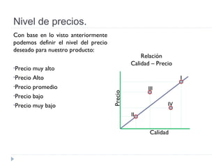Nivel de precios.
Con base en lo visto anteriormente
podemos definir el nivel del precio
deseado para nuestro producto:
•Precio muy alto
•Precio Alto
•Precio promedio
•Precio bajo
•Precio muy bajo
I
II
III
IV
Precio
Calidad
Relación
Calidad – Precio
 