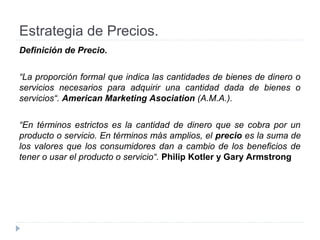 Estrategia de Precios.
Definición de Precio.
“La proporción formal que indica las cantidades de bienes de dinero o
servicios necesarios para adquirir una cantidad dada de bienes o
servicios“. American Marketing Asociation (A.M.A.).
“En términos estrictos es la cantidad de dinero que se cobra por un
producto o servicio. En términos más amplios, el precio es la suma de
los valores que los consumidores dan a cambio de los beneficios de
tener o usar el producto o servicio“. Philip Kotler y Gary Armstrong
 