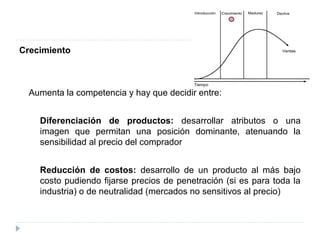 Crecimiento
Aumenta la competencia y hay que decidir entre:
Diferenciación de productos: desarrollar atributos o una
imagen que permitan una posición dominante, atenuando la
sensibilidad al precio del comprador
Reducción de costos: desarrollo de un producto al más bajo
costo pudiendo fijarse precios de penetración (si es para toda la
industria) o de neutralidad (mercados no sensitivos al precio)
 
