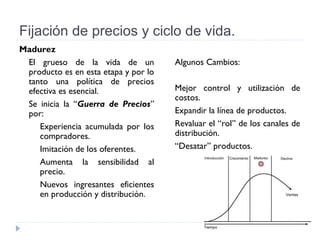 Fijación de precios y ciclo de vida.
Madurez
El grueso de la vida de un
producto es en esta etapa y por lo
tanto una política de precios
efectiva es esencial.
Se inicia la “Guerra de Precios”
por:
Experiencia acumulada por los
compradores.
Imitación de los oferentes.
Aumenta la sensibilidad al
precio.
Nuevos ingresantes eficientes
en producción y distribución.
Algunos Cambios:
Mejor control y utilización de
costos.
Expandir la línea de productos.
Revaluar el “rol” de los canales de
distribución.
“Desatar” productos.
 