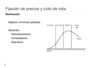 Fijación de precios y ciclo de vida.
Declinación
Objetivo: minimizar pérdidas.
Opciones:
Atrincheramiento.
Consolidación.
Abandono.
 