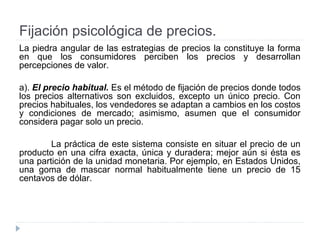 Fijación psicológica de precios.
La piedra angular de las estrategias de precios la constituye la forma
en que los consumidores perciben los precios y desarrollan
percepciones de valor.
a). El precio habitual. Es el método de fijación de precios donde todos
los precios alternativos son excluidos, excepto un único precio. Con
precios habituales, los vendedores se adaptan a cambios en los costos
y condiciones de mercado; asimismo, asumen que el consumidor
considera pagar solo un precio.
La práctica de este sistema consiste en situar el precio de un
producto en una cifra exacta, única y duradera; mejor aún si ésta es
una partición de la unidad monetaria. Por ejemplo, en Estados Unidos,
una goma de mascar normal habitualmente tiene un precio de 15
centavos de dólar.
 