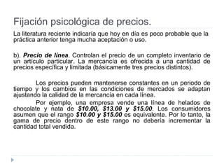 Fijación psicológica de precios.
La literatura reciente indicaría que hoy en día es poco probable que la
práctica anterior tenga mucha aceptación o uso.
b). Precio de línea. Controlan el precio de un completo inventario de
un artículo particular. La mercancía es ofrecida a una cantidad de
precios específica y limitada (básicamente tres precios distintos).
Los precios pueden mantenerse constantes en un periodo de
tiempo y los cambios en las condiciones de mercados se adaptan
ajustando la calidad de la mercancía en cada línea.
Por ejemplo, una empresa vende una línea de helados de
chocolate y nata de $10.00, $13.00 y $15.00. Los consumidores
asumen que el rango $10.00 y $15.00 es equivalente. Por lo tanto, la
gama de precio dentro de este rango no debería incrementar la
cantidad total vendida.
 