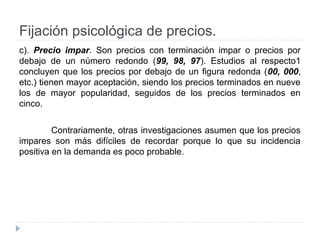 Fijación psicológica de precios.
c). Precio impar. Son precios con terminación impar o precios por
debajo de un número redondo (99, 98, 97). Estudios al respecto1
concluyen que los precios por debajo de un figura redonda (00, 000,
etc.) tienen mayor aceptación, siendo los precios terminados en nueve
los de mayor popularidad, seguidos de los precios terminados en
cinco.
Contrariamente, otras investigaciones asumen que los precios
impares son más difíciles de recordar porque lo que su incidencia
positiva en la demanda es poco probable.
 
