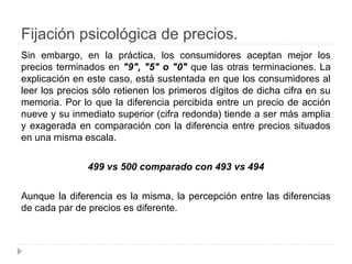 Fijación psicológica de precios.
Sin embargo, en la práctica, los consumidores aceptan mejor los
precios terminados en "9", "5" o "0" que las otras terminaciones. La
explicación en este caso, está sustentada en que los consumidores al
leer los precios sólo retienen los primeros dígitos de dicha cifra en su
memoria. Por lo que la diferencia percibida entre un precio de acción
nueve y su inmediato superior (cifra redonda) tiende a ser más amplia
y exagerada en comparación con la diferencia entre precios situados
en una misma escala.
499 vs 500 comparado con 493 vs 494
Aunque la diferencia es la misma, la percepción entre las diferencias
de cada par de precios es diferente.
 