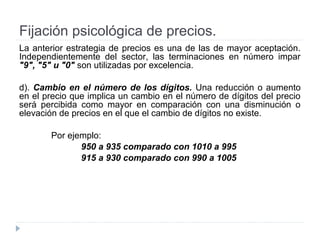 Fijación psicológica de precios.
La anterior estrategia de precios es una de las de mayor aceptación.
Independientemente del sector, las terminaciones en número impar
"9", "5" u "0" son utilizadas por excelencia.
d). Cambio en el número de los dígitos. Una reducción o aumento
en el precio que implica un cambio en el número de dígitos del precio
será percibida como mayor en comparación con una disminución o
elevación de precios en el que el cambio de dígitos no existe.
Por ejemplo:
950 a 935 comparado con 1010 a 995
915 a 930 comparado con 990 a 1005
 