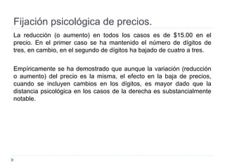 Fijación psicológica de precios.
La reducción (o aumento) en todos los casos es de $15.00 en el
precio. En el primer caso se ha mantenido el número de dígitos de
tres, en cambio, en el segundo de dígitos ha bajado de cuatro a tres.
Empíricamente se ha demostrado que aunque la variación (reducción
o aumento) del precio es la misma, el efecto en la baja de precios,
cuando se incluyen cambios en los dígitos, es mayor dado que la
distancia psicológica en los casos de la derecha es substancialmente
notable.
 