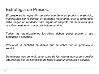 Estrategia de Precios.
El precio es la expresión de valor que tiene un producto o servicio,
manifestado por lo general en términos monetarios, que el comprador
debe pagar al vendedor para lograr el conjunto de beneficios que
resultan de tener o usar el producto o servicio.
Todas las organizaciones lucrativas deben poner precio a sus
productos o servicios.
Precio es la cantidad de dinero que se cobra por un producto o
servicio.
De manera mas general, es la suma de los valores que el consumidor
intercambia por los beneficios de tener o usar un producto o servicio.
 