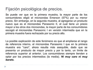 Fijación psicológica de precios.
Se puede ver que en la primera muestra, la mayor parte de los
consumidores eligió el microondas Emerson (57%) por su menor
precio. Sin embargo, en la segunda muestra, al agregarse un producto
nuevo que es el microondas Panasonic II, el cual tiene un precio
mayor a los otros dos microondas, la mayor parte de los consumidores
escogió el microondas Panasonic I en versión intermedia que en la
primera muestra fuera rechazado por su precio alto.
La posible explicación de este fenómeno es que al ampliarse el rango
de referencia interno, el microondas Panasonic I que en la primera
muestra era "caro", ahora resulta más asequible, dado que se
presenta un producto de mayor precio y por lo tanto, un límite de
referencia superior al anterior. Los consumidores siempre tienden a
optar por los precios intermedios (la media). Ni muy caro ni muy
barato.
 