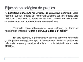 Fijación psicológica de precios.
f). Estrategia aplicando los precios de referencia externos. Cabe
recordar que los precios de referencia externos son los precios que
recibe el consumidor a través de distintos canales de información
externos y que le ayudan a efectuar comparaciones.
Tomando como referencia el caso anterior, se toma el
microondas Emerson: "antes a $1099.90 ahora a $1059.90".
En este ejemplo, el primer precio aparece como de referencia
y así puede conseguirse que el consumidor eleve su precio de
referencia interno y perciba el mismo precio ofertado como más
atractivo.
 