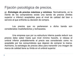 Fijación psicológica de precios.
g). Estrategia de precios máximos y mínimos. Normalmente, en la
mente de los compradores existe una banda de precios (límites
superior e inferior) aceptables para el nivel de calidad del bien o
servicio al que enfrenta su decisión de compra.
Los precios que no pertenecen a dicha banda son
considerados insatisfactorios y rechazados.
Una empresa que por su estructura interna pueda reducir sus
precios debe saber hasta qué nivel mínimo hacerlo, si rebasa el
umbral inferior probablemente el precio sea considerado como no
aceptable por los consumidores que dejaran de comprar la marca.
Asimismo, la estrategia de precios altos para transmitir una imagen de
marca de calidad tiene su límite en el umbral superior.
 