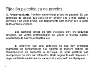 Fijación psicológica de precios.
h). Precio conjunto. También denominado precio de paquete. Es una
estrategia de precios que consiste en ofrecer dos o más bienes o
servicios a un único precio, que lógicamente será menor que la suma
de los precios unitarios.
Los ejemplos típicos de esta estrategia son: los paquetes
turísticos, las ventas promocionales de videos o música clásica,
introducción de nuevos productos, etc.
El problema con esta estrategia es que hay diferentes
segmentos de consumidores que valoran de manera distinta las
combinaciones de productos o servicios, en otras palabras sus
percepciones de valor son diferentes. Cada segmento está dispuesto a
pagar cantidades máximas por cada producto incluido en el paquete.
 