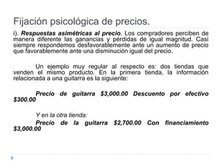 Fijación psicológica de precios.
i). Respuestas asimétricas al precio. Los compradores perciben de
manera diferente las ganancias y pérdidas de igual magnitud. Casi
siempre respondemos desfavorablemente ante un aumento de precio
que favorablemente ante una disminución igual del precio.
Un ejemplo muy regular al respecto es: dos tiendas que
venden el mismo producto. En la primera tienda, la información
relacionada a una guitarra es la siguiente:
Precio de guitarra $3,000.00 Descuento por efectivo
$300.00
Y en la otra tienda:
Precio de la guitarra $2,700.00 Con financiamiento
$3,000.00
 