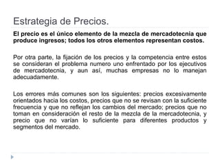 Estrategia de Precios.
El precio es el único elemento de la mezcla de mercadotecnia que
produce ingresos; todos los otros elementos representan costos.
Por otra parte, la fijación de los precios y la competencia entre estos
se consideran el problema numero uno enfrentado por los ejecutivos
de mercadotecnia, y aun así, muchas empresas no lo manejan
adecuadamente.
Los errores más comunes son los siguientes: precios excesivamente
orientados hacia los costos, precios que no se revisan con la suficiente
frecuencia y que no reflejan los cambios del mercado; precios que no
toman en consideración el resto de la mezcla de la mercadotecnia, y
precio que no varían lo suficiente para diferentes productos y
segmentos del mercado.
 