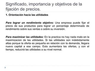 Significado, importancia y objetivos de la
fijación de precios.
1. Orientación hacia las utilidades
Para lograr un rendimiento objetivo: Una empresa puede fijar el
precio de sus productos para lograr un porcentaje determinado de
rendimiento sobre sus ventas o sobre su inversión.
Para maximizar las utilidades: En la practica no hay nada malo en la
maximizacion de las utilidades. Si las utilidades son indebidamente
altas porque la oferta es pequeña en relación con la demanda, llegara
nuevo capital a ese campo. Esto aumentara las ofertas, y con el
tiempo, reducirá las utilidades a su nivel normal.
 