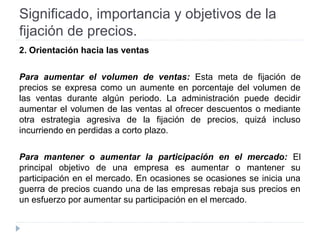 Significado, importancia y objetivos de la
fijación de precios.
2. Orientación hacia las ventas
Para aumentar el volumen de ventas: Esta meta de fijación de
precios se expresa como un aumente en porcentaje del volumen de
las ventas durante algún periodo. La administración puede decidir
aumentar el volumen de las ventas al ofrecer descuentos o mediante
otra estrategia agresiva de la fijación de precios, quizá incluso
incurriendo en perdidas a corto plazo.
Para mantener o aumentar la participación en el mercado: El
principal objetivo de una empresa es aumentar o mantener su
participación en el mercado. En ocasiones se ocasiones se inicia una
guerra de precios cuando una de las empresas rebaja sus precios en
un esfuerzo por aumentar su participación en el mercado.
 