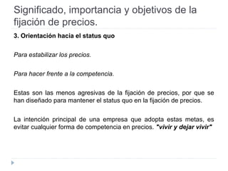 Significado, importancia y objetivos de la
fijación de precios.
3. Orientación hacia el status quo
Para estabilizar los precios.
Para hacer frente a la competencia.
Estas son las menos agresivas de la fijación de precios, por que se
han diseñado para mantener el status quo en la fijación de precios.
La intención principal de una empresa que adopta estas metas, es
evitar cualquier forma de competencia en precios. "vivir y dejar vivir"
 