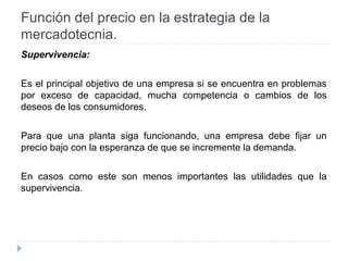 Función del precio en la estrategia de la
mercadotecnia.
Supervivencia:
Es el principal objetivo de una empresa si se encuentra en problemas
por exceso de capacidad, mucha competencia o cambios de los
deseos de los consumidores.
Para que una planta siga funcionando, una empresa debe fijar un
precio bajo con la esperanza de que se incremente la demanda.
En casos como este son menos importantes las utilidades que la
supervivencia.
 
