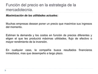 Función del precio en la estrategia de la
mercadotecnia.
Maximización de las utilidades actuales:
Muchas empresas desean poner un precio que maximice sus ingresos
del momento.
Estiman la demanda y los costos en función de precios diferentes y
eligen el que les producirá máximas utilidades, flujo de efectivo o
mayor rendimiento de la inversión.
En cualquier caso, la compañía busca resultados financieros
inmediatos, mas que desempeño a largo plazo.
 