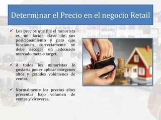 Determinar el Precio en el negocio Retail
 Los precios que fija el minorista
es un factor clave de sus
posicionamiento y para que
funcionen correctamente se
debe escoger un adecuado
mercado meta o target.
 A todos los minoristas le
gustaría poder aplicar márgenes
altos y grandes volúmenes de
ventas
 Normalmente los precios altos
presentar bajo volumen de
ventas y viceversa.
 