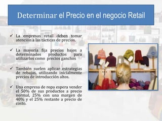Determinar el Precio en el negocio Retail
 La empresas retail deben tomar
atención a las tácticas de precios.
 La mayoría fija precios bajos a
determinados productos para
utilizarlos como precios ganchos
 También suelen aplicar estrategias
de rebajas, utilizando inicialmente
precios de introducción altos.
 Una empresa de ropa espera vender
el 50% de sus productos a precio
normal, 25% con una margen de
40% y el 25% restante a precio de
costo.
 