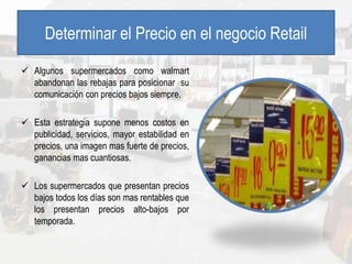Determinar el Precio en el negocio Retail
 Algunos supermercados como walmart
abandonan las rebajas para posicionar su
comunicación con precios bajos siempre.
 Esta estrategia supone menos costos en
publicidad, servicios, mayor estabilidad en
precios, una imagen mas fuerte de precios,
ganancias mas cuantiosas.
 Los supermercados que presentan precios
bajos todos los días son mas rentables que
los presentan precios alto-bajos por
temporada.
 