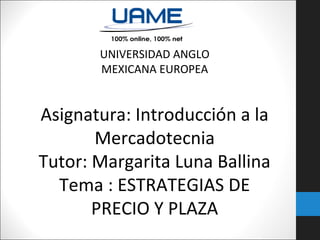 UNIVERSIDAD ANGLO
MEXICANA EUROPEA

Asignatura: Introducción a la
Mercadotecnia
Tutor: Margarita Luna Ballina
Tema : ESTRATEGIAS DE
PRECIO Y PLAZA

 