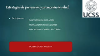 Estrategias de prevención y promoción de salud
 Participantes :
DANTE JAMIL ZAMORA ADAN
ARIANA JAZMIN TORRES LINARES
ALEX ANTONIO CABANILLAS CORREA
.
DOCENTE: GRETI RIOS LAVI
 