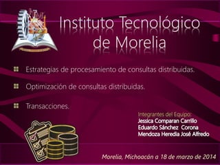 Estrategias de procesamiento de consultas distribuidas.
Morelia, Michoacán a 18 de marzo de 2014
Optimización de consultas distribuidas.
Transacciones.
Integrantes del Equipo:
 