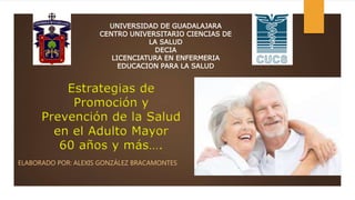 Estrategias de
Promoción y
Prevención de la Salud
en el Adulto Mayor
60 años y más….
ELABORADO POR: ALEXIS GONZÁLEZ BRACAMONTES
UNIVERSIDAD DE GUADALAJARA
CENTRO UNIVERSITARIO CIENCIAS DE
LA SALUD
DECIA
LICENCIATURA EN ENFERMERIA
EDUCACION PARA LA SALUD
 