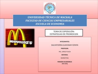 UNIVERSIDAD TÉCNICA DE MACHALA
FACULTAD DE CIENCIAS EMPRESARIALES
       ESCUELA DE ECONOMIA

                   TEMA DE EXPOSICIÓN:
                ESTRATEGIAS DE PROMOCION


                         INTEGRANTES:

                 SALVATIERRA GUAYANAY EDWIN
                           PROFESOR:

                        ING. JORGE PLAZA

                           MATERIA:

                          MARKETING

                       PERIODO ACADEMICO
                            2012-2013
 