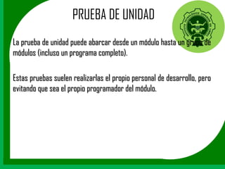 PRUEBA DE UNIDAD
La prueba de unidad puede abarcar desde un módulo hasta un grupo de
módulos (incluso un programa completo).

Estas pruebas suelen realizarlas el propio personal de desarrollo, pero
evitando que sea el propio programador del módulo.
 