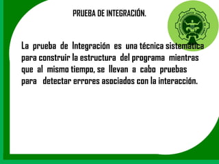 PRUEBA DE INTEGRACIÓN.


La prueba de Integración es una técnica sistemática
para construir la estructura del programa mientras
que al mismo tiempo, se llevan a cabo pruebas
para detectar errores asociados con la interacción.
 