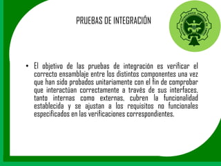 PRUEBAS DE INTEGRACIÓN



• El objetivo de las pruebas de integración es verificar el
  correcto ensamblaje entre los distintos componentes una vez
  que han sido probados unitariamente con el fin de comprobar
  que interactúan correctamente a través de sus interfaces,
  tanto internas como externas, cubren la funcionalidad
  establecida y se ajustan a los requisitos no funcionales
  especificados en las verificaciones correspondientes.
 