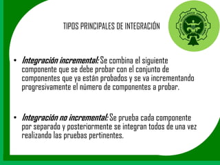 TIPOS PRINCIPALES DE INTEGRACIÓN


• Integración incremental: Se combina el siguiente
  componente que se debe probar con el conjunto de
  componentes que ya están probados y se va incrementando
  progresivamente el número de componentes a probar.


• Integración no incremental: Se prueba cada componente
  por separado y posteriormente se integran todos de una vez
  realizando las pruebas pertinentes.
 