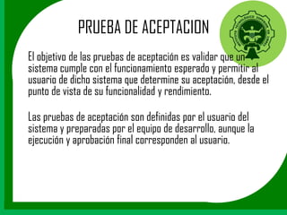 PRUEBA DE ACEPTACION
El objetivo de las pruebas de aceptación es validar que un
sistema cumple con el funcionamiento esperado y permitir al
usuario de dicho sistema que determine su aceptación, desde el
punto de vista de su funcionalidad y rendimiento.

Las pruebas de aceptación son definidas por el usuario del
sistema y preparadas por el equipo de desarrollo, aunque la
ejecución y aprobación final corresponden al usuario.
 