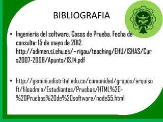 BIBLIOGRAFIA
• Ingenieria del software. Casos de Prueba. Fecha de
  consulta: 15 de mayo de 2012.
  http://adimen.si.ehu.es/~rigau/teaching/EHU/ISHAS/Cur
  s2007-2008/Apunts/IS.14.pdf

• http://gemini.udistrital.edu.co/comunidad/grupos/arquiso
  ft/fileadmin/Estudiantes/Pruebas/HTML%20-
  %20Pruebas%20de%20software/node55.html
 